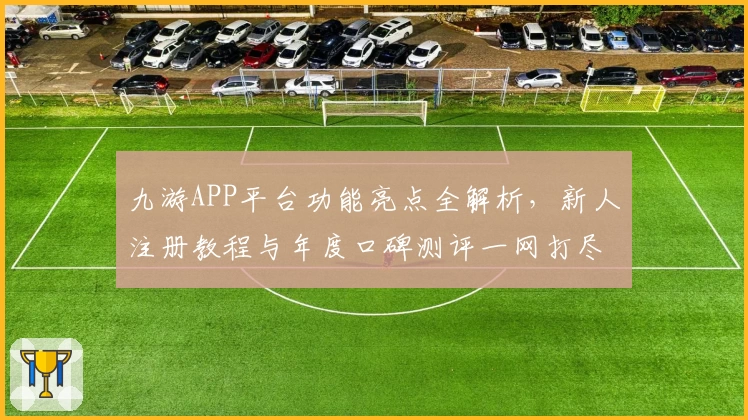 九游APP平台功能亮点全解析，新人注册教程与年度口碑测评一网打尽
