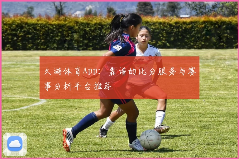 久游体育App：靠谱的比分服务与赛事分析平台推荐
