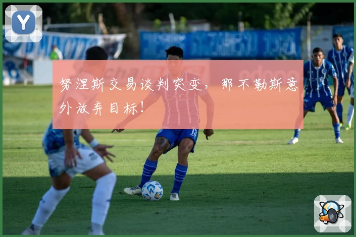 努涅斯交易谈判突变，那不勒斯意外放弃目标！