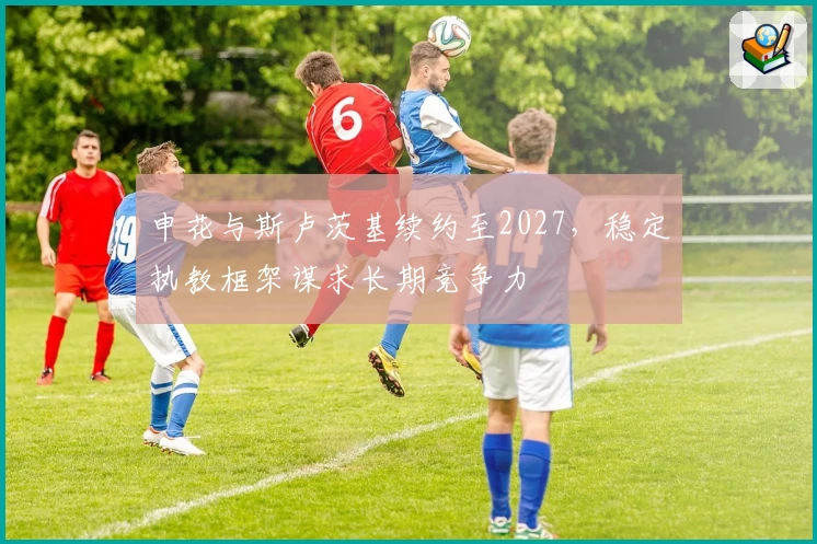 申花与斯卢茨基续约至2027，稳定执教框架谋求长期竞争力