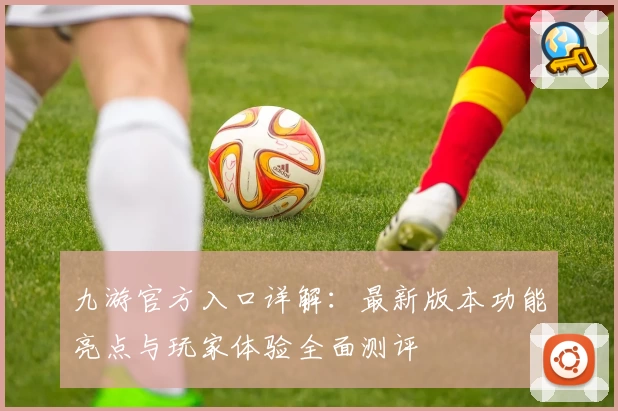 九游官方入口详解：最新版本功能亮点与玩家体验全面测评