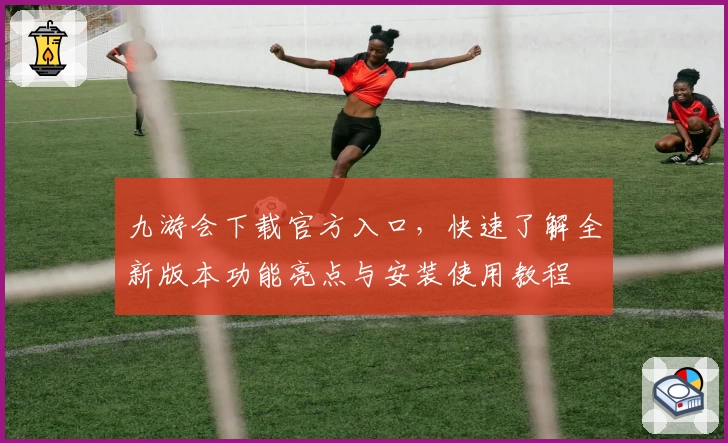 九游会下载官方入口，快速了解全新版本功能亮点与安装使用教程