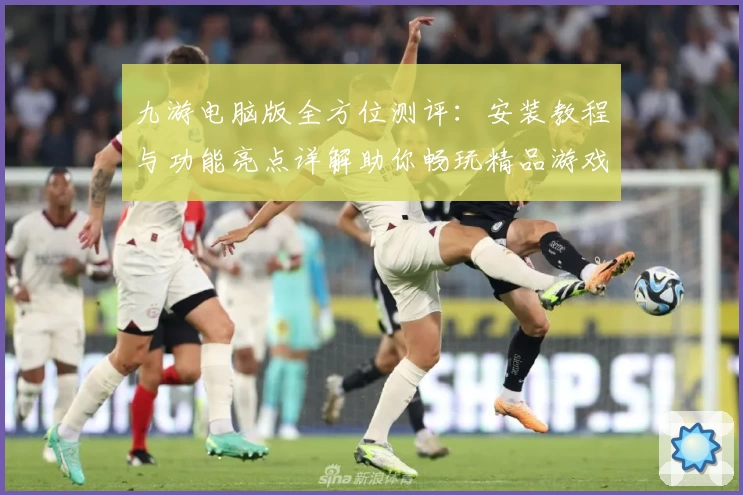 九游电脑版全方位测评：安装教程与功能亮点详解助你畅玩精品游戏