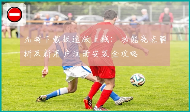 九游下载极速版上线:功能亮点解析及新用户注册安装全攻略