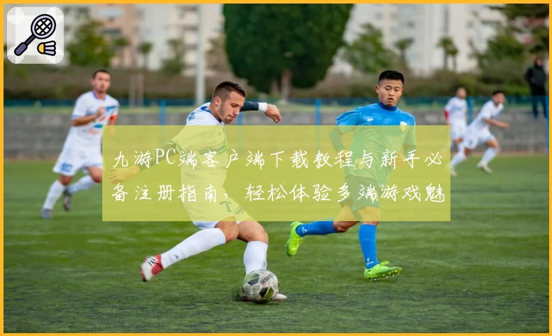 九游PC端客户端下载教程与新手必备注册指南，轻松体验多端游戏魅力