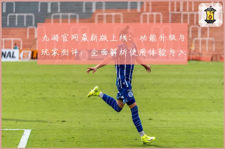 九游官网最新版上线：功能升级与玩家测评，全面解析使用体验与入门指南