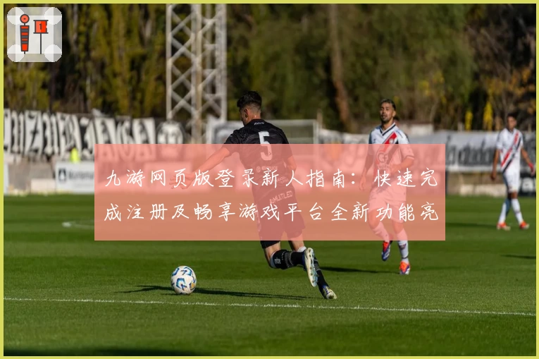 九游网页版登录新人指南：快速完成注册及畅享游戏平台全新功能亮点