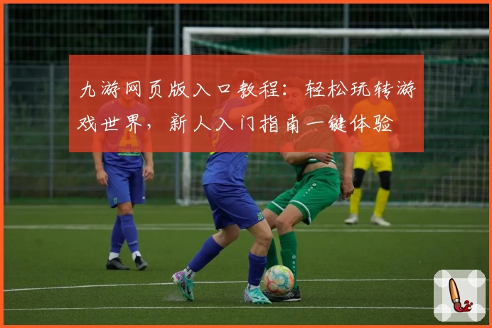 九游网页版入口教程：轻松玩转游戏世界，新人入门指南一键体验