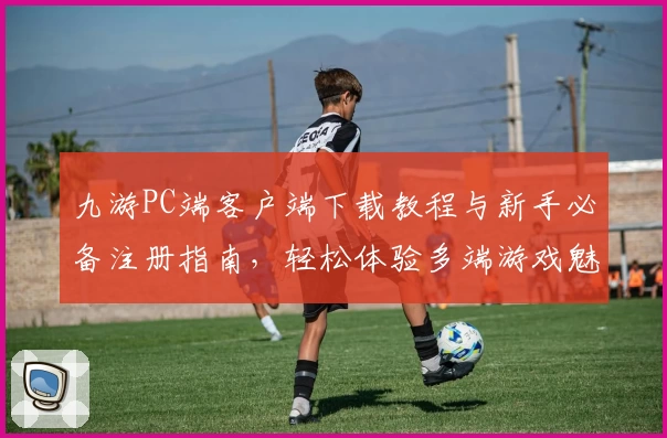 九游PC端客户端下载教程与新手必备注册指南，轻松体验多端游戏魅力